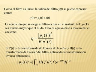 Como el filtro es lineal, la salida del filtro y(t) se puede expresar como:La condición que se exige al filtro es que en el instante t=T ,po(T)   sea mucho mayor que el ruido. Esto es equivalente a maximizar el cociente:Si P(f) es la transformada de Fourier de la señal y H(f) es la transformada de Fourier del filtro ,aplicando la transformación inversa obtenemos: 