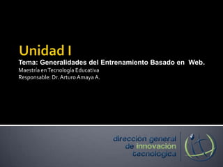 Unidad I Tema: Generalidades del Entrenamiento Basado en  Web. Maestría en Tecnología Educativa Responsable: Dr. Arturo Amaya A. 