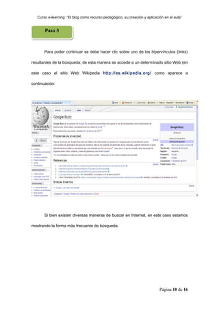 Curso e-learning: “El blog como recurso pedagógico, su creación y aplicación en el aula”


       Paso 3



       Para poder continuar se debe hacer clic sobre uno de los hipervínculos (links)

resultantes de la búsqueda; de esta manera se accede a un determinado sitio Web (en

este caso al sitio Web Wikipedia http://es.wikipedia.org/ como aparece a

continuación:




       Si bien existen diversas maneras de buscar en Internet, en este caso estamos

mostrando la forma más frecuente de búsqueda.




                                                                             Página 10 de 16
 