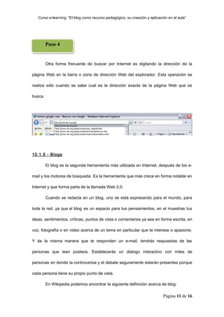 Curso e-learning: “El blog como recurso pedagógico, su creación y aplicación en el aula”




         Paso 4


         Otra forma frecuente de buscar por Internet es digitando la dirección de la

página Web en la barra o zona de dirección Web del explorador. Esta operación se

realiza sólo cuando se sabe cual es la dirección exacta de la página Web que se

busca.




10.1.5 - Blogs

         El blog es la segunda herramienta más utilizada en Internet, después de los e-

mail y los motores de búsqueda. Es la herramienta que más crece en forma notable en

Internet y que forma parta de la llamada Web 2.0.

         Cuando se redacta en un blog, uno se está expresando para el mundo, para

toda la red, ya que el blog es un espacio para tus pensamientos, en el muestras tus

ideas, sentimientos, críticas, puntos de vista o comentarios ya sea en forma escrita, en

voz, fotografía o en video acerca de un tema en particular que te interese o apasione.

Y de la misma manera que te responden un e-mail, tendrás respuestas de las

personas que lean posteos. Establecerás un dialogo interactivo con miles de

personas en donde la controversia y el debate seguramente estarán presentes porque

cada persona tiene su propio punto de vista.

         En Wikipedia podemos encontrar la siguiente definición acerca de blog:

                                                                             Página 11 de 16
 
