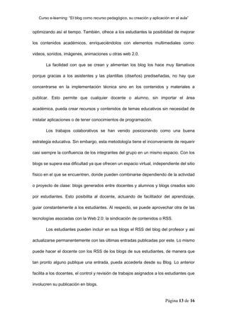 Curso e-learning: “El blog como recurso pedagógico, su creación y aplicación en el aula”


optimizando así el tiempo. También, ofrece a los estudiantes la posibilidad de mejorar

los contenidos académicos, enriqueciéndolos con elementos multimediales como:

videos, sonidos, imágenes, animaciones u otras web 2.0.

       La facilidad con que se crean y alimentan los blog los hace muy llamativos

porque gracias a los asistentes y las plantillas (diseños) prediseñadas, no hay que

concentrarse en la implementación técnica sino en los contenidos y materiales a

publicar. Esto permite que cualquier docente o alumno, sin importar el área

académica, pueda crear recursos y contenidos de temas educativos sin necesidad de

instalar aplicaciones o de tener conocimientos de programación.

       Los trabajos colaborativos se han venido posicionando como una buena

estrategia educativa. Sin embargo, esta metodología tiene el inconveniente de requerir

casi siempre la confluencia de los integrantes del grupo en un mismo espacio. Con los

blogs se supera esa dificultad ya que ofrecen un espacio virtual, independiente del sitio

físico en el que se encuentren, donde pueden combinarse dependiendo de la actividad

o proyecto de clase: blogs generados entre docentes y alumnos y blogs creados solo

por estudiantes. Esto posibilita al docente, actuando de facilitador del aprendizaje,

guiar constantemente a los estudiantes. Al respecto, se puede aprovechar otra de las

tecnologías asociadas con la Web 2.0: la sindicación de contenidos o RSS.

       Los estudiantes pueden incluir en sus blogs el RSS del blog del profesor y así

actualizarse permanentemente con las últimas entradas publicadas por este. Lo mismo

puede hacer el docente con los RSS de los blogs de sus estudiantes, de manera que

tan pronto alguno publique una entrada, pueda accederla desde su Blog. Lo anterior

facilita a los docentes, el control y revisión de trabajos asignados a los estudiantes que

involucren su publicación en blogs.


                                                                             Página 13 de 16
 