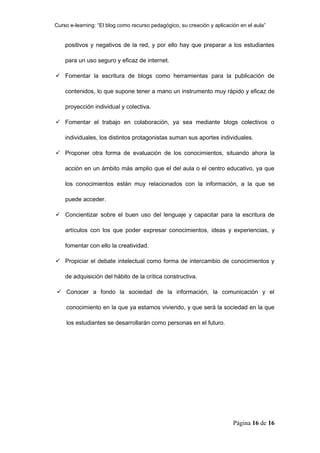 Curso e-learning: “El blog como recurso pedagógico, su creación y aplicación en el aula”


    positivos y negativos de la red, y por ello hay que preparar a los estudiantes

    para un uso seguro y eficaz de internet.

 Fomentar la escritura de blogs como herramientas para la publicación de

    contenidos, lo que supone tener a mano un instrumento muy rápido y eficaz de

    proyección individual y colectiva.

 Fomentar el trabajo en colaboración, ya sea mediante blogs colectivos o

    individuales, los distintos protagonistas suman sus aportes individuales.

 Proponer otra forma de evaluación de los conocimientos, situando ahora la

    acción en un ámbito más amplio que el del aula o el centro educativo, ya que

    los conocimientos están muy relacionados con la información, a la que se

    puede acceder.

 Concientizar sobre el buen uso del lenguaje y capacitar para la escritura de

    artículos con los que poder expresar conocimientos, ideas y experiencias, y

    fomentar con ello la creatividad.

 Propiciar el debate intelectual como forma de intercambio de conocimientos y

    de adquisición del hábito de la crítica constructiva.

 Conocer a fondo la sociedad de la información, la comunicación y el

    conocimiento en la que ya estamos viviendo, y que será la sociedad en la que

    los estudiantes se desarrollarán como personas en el futuro.




                                                                          Página 16 de 16
 