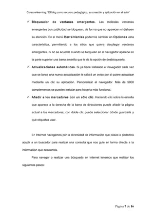 Curso e-learning: “El blog como recurso pedagógico, su creación y aplicación en el aula”


    Bloqueador          de    ventanas       emergentes .      Las    molestas     ventanas

       emergentes con publicidad se bloquean, de forma que no aparecen ni distraen

       su atención. En el menú Herramientas podemos cambiar en Opciones esta

       característica, permitiendo a los sitios que quiera desplegar ventanas

       emergentes. Si no se acuerda cuando se bloquean en el navegador aparece en

       la parte superior una barra amarilla que le da la opción de desbloquearla.

    Actualizaciones automáticas. Si ya tiene instalado el navegador cada vez

       que se lance una nueva actualización le saldrá un aviso por si quiere actualizar

       mediante un clic su aplicación. Personalizar el navegador. Más de 5000

       complementos se pueden instalar para hacerla más funcional.

    Añadir a los marcadores con un sólo clic . Haciendo clic sobre la estrella

       que aparece a la derecha de la barra de direcciones puede añadir la página

       actual a los marcadores; con doble clic puede seleccionar dónde guardarla y

       qué etiquetas usar.




       En Internet navegamos por la diversidad de información que posee o podemos

acudir a un buscador para realizar una consulta que nos guíe en forma directa a la

información que deseamos.

       Para navegar o realizar una búsqueda en Internet tenemos que realizar los

siguientes pasos:




                                                                              Página 7 de 16
 