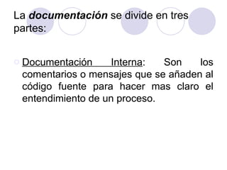 La  documentación  se divide en tres partes: Documentación Interna : Son los comentarios o mensajes que se añaden al código fuente para hacer mas claro el entendimiento de un proceso. 