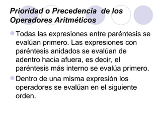 Prioridad o Precedencia  de los Operadores Aritméticos Todas las expresiones entre paréntesis se evalúan primero. Las expresiones con paréntesis anidados se evalúan de adentro hacia afuera, es decir, el paréntesis más interno se evalúa primero. Dentro de una misma expresión los operadores se evalúan en el siguiente orden. 