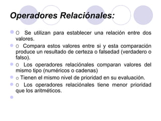 Operadores Relaciónales:   O  Se utilizan para establecer una relación entre dos valores. O  Compara estos valores entre si y esta comparación produce un resultado de certeza o falsedad (verdadero o falso). O  Los operadores relaciónales comparan valores del mismo tipo (numéricos o cadenas) o   Tienen el mismo nivel de prioridad en su evaluación. O  Los operadores relaciónales tiene menor prioridad que los aritméticos.   
