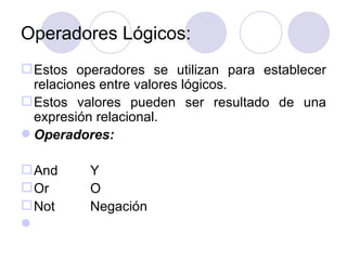 Operadores Lógicos: Estos operadores se utilizan para establecer relaciones entre valores lógicos. Estos valores pueden ser resultado de una expresión relacional. Operadores: And Y Or O Not  Negación   