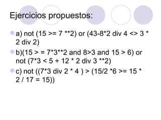 Ejercicios propuestos: a)   not (15 >= 7 **2) or (43-8*2 div 4 <> 3 * 2 div 2) b)(15 > = 7*3**2 and 8>3 and 15 > 6) or not (7*3 < 5 + 12 * 2 div 3 **2) c)   not ((7*3 div 2 * 4 ) > (15/2 *6 >= 15 * 2 / 17 = 15)) 