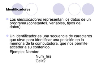 Identificadores Los  identificadores  representan los datos de un programa (constantes, variables, tipos de datos).  Un identificador es una secuencia de caracteres que sirve para identificar una posición en la memoria de la computadora, que nos permite acceder a su contenido. Ejemplo: Nombre Num_hrs Calif2 