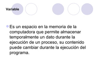 Variable Es un espacio en la memoria de la computadora que permite almacenar temporalmente un dato durante la ejecución de un proceso, su contenido puede cambiar durante la ejecución del programa.  