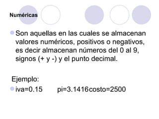 Numéricas Son aquellas en las cuales se almacenan valores numéricos, positivos o negativos, es decir almacenan números del 0 al 9, signos (+ y -) y el punto decimal. Ejemplo: iva=0.15 pi=3.1416 costo=2500 