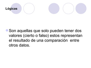 Lógicas Son aquellas que solo pueden tener dos valores (cierto o falso) estos representan el resultado de una comparación  entre otros datos.   