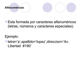 Alfanuméricas Esta formada por caracteres alfanuméricos (letras, números y caracteres especiales).  Ejemplo: letra=’a’,apellido=’lopez’,direccion=’Av. Libertad  #190’ 