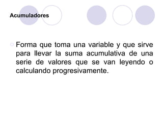 Acumuladores Forma que toma una variable y que sirve para llevar la suma acumulativa de una serie de valores que se van leyendo o calculando progresivamente. 