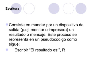 Escritura Consiste en mandar por un dispositivo de salida (p.ej. monitor o impresora) un resultado o mensaje. Este proceso se representa en un pseudocodigo como sigue: Escribir “El resultado es:”, R 