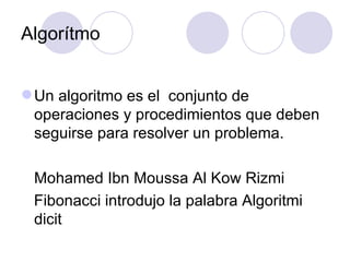 Algorítmo Un algoritmo es el  conjunto de operaciones y procedimientos que deben seguirse para resolver un problema.   Mohamed Ibn Moussa Al Kow Rizmi   Fibonacci introdujo la palabra Algoritmi dicit 