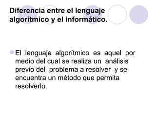 Diferencia entre el lenguaje algorítmico y el informático. El  lenguaje  algorítmico  es  aquel  por  medio del cual se realiza un  análisis previo del  problema a resolver  y se encuentra un método que permita resolverlo.  
