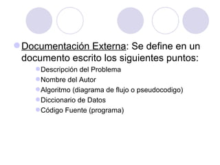 Documentación Externa : Se define en un documento escrito los siguientes puntos: Descripción del Problema Nombre del Autor Algoritmo (diagrama de flujo o pseudocodigo) Diccionario de Datos Código Fuente (programa) 