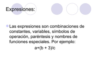 Expresiones: Las expresiones son combinaciones de constantes, variables, símbolos de operación, paréntesis y nombres de funciones especiales. Por ejemplo: a+(b + 3)/c 