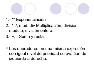 1.- ** Exponenciación 2.- *, /, mod, div Multiplicación, división,  modulo, división entera. 3.- +, - Suma y resta. Los operadores en una misma expresión con igual nivel de prioridad se evalúan de izquierda a derecha. 