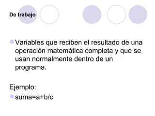 De trabajo Variables que reciben el resultado de una operación matemática completa y que se usan normalmente dentro de un programa.  Ejemplo: suma=a+b/c 