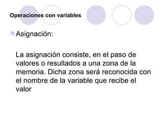Operaciones con variables Asignación: La asignación consiste, en el paso de valores o resultados a una zona de la memoria. Dicha zona será reconocida con el nombre de la variable que recibe el valor   