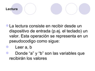 Lectura La lectura consiste en recibir desde un dispositivo de entrada (p.ej. el teclado) un valor. Esta operación se representa en un pseudocodigo como sigue: Leer a, b Donde “a” y “b” son las variables que recibirán los valores 