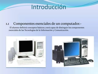 Introducción1.1     Componentes esenciales de un computador.-       El alumno definirá conceptos básicos y será capaz de distinguir los componentes esenciales de las Tecnologías de la Información y Comunicación.