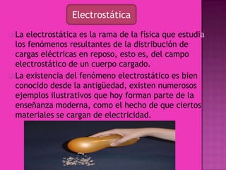 La existencia del fenómeno electrostático es bien conocido desde la antigüedad, existen numerosos ejemplos ilustrativos que hoy forman parte de la enseñanza moderna, como el hecho de que ciertos materiales se cargan de electricidad.Electrostática