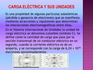 CARGA ELÉCTRICA Y SUS UNIDADESEs una propiedad de algunas partículas subatómicas (pérdida o ganancia de electrones) que se manifiesta mediante atracciones y repulsiones que determinan las interacciones electromagnéticas entre ellas.