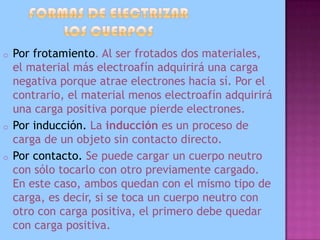 En el Sistema Internacional de Unidades la unidad de carga eléctrica se denomina culombio (símbolo C). Se define como la cantidad de carga que pasa por la sección transversal de un conductor eléctrico en un segundo, cuando la corriente eléctrica es de un amperio, y se corresponde con la carga de 6,24 × 1018 electrones aproximadamente.FORMAS DE ELECTRIZAR LOS CUERPOSPor frotamiento. Al ser frotados dos materiales, el material más electroafín adquirirá una carga negativa porque atrae electrones hacia sí. Por el contrario, el material menos electroafín adquirirá una carga positiva porque pierde electrones.
