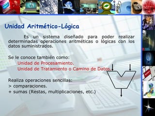Es un sistema diseñado para poder realizar determinadas operaciones aritméticas o lógicas con los datos suministrados. Se le conoce también como: Unidad de Procesamiento. Unidad de Tratamiento o Camino de Datos.   Realiza operaciones sencillas: > comparaciones. + sumas (Restas, multiplicaciones, etc.) ‏ Unidad Aritmético-Lógica 