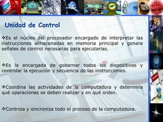 Unidad de Control Es el núcleo del procesador encargado de interpretar las instrucciones almacenadas en memoria principal y genera señales de control necesarias para ejecutarlas. Es la encargada de gobernar todos los dispositivos y controlar la ejecución y secuencia de las instrucciones. Coordina las actividades de la computadora y determina qué operaciones se deben realizar y en qué orden. Controla y sincroniza todo el proceso de la computadora. 