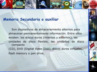 Memoria Secundaria o auxiliar Son dispositivos de almacenamiento alternos para  almacenar permanentemente información. Entre ellos  existen: los discos duros (internos y externos), las  unidades de disco flexible, las unidades de disco compacto  (CD), DVD (Digital Video Disk), discos duros virtuales,  flash memory o pen drive.   