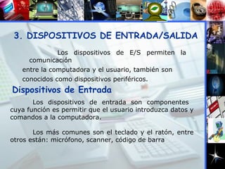 3. DISPOSITIVOS DE ENTRADA/SALIDA Los dispositivos de entrada son componentes  cuya función es permitir que el usuario introduzca datos y comandos a la computadora. Los más comunes son el teclado y el ratón, entre otros están: micrófono, scanner, código de barra Dispositivos de Entrada Los dispositivos de E/S permiten la comunicación entre la computadora y el usuario, también son conocidos como dispositivos periféricos. 