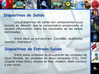 Dispositivos de Salida Los dispositivos de salida son componentes cuya función es permitir que la computadora proporcione al usuario información sobre los resultados de las tareas terminadas. Entre ellos se encuentran: Cornetas, audífonos, monitor, impresora Dispositivos de Entrada/Salida Entre estas unidades se encuentran las unidades de disco flexible, las unidades de disco compacto (CD), DVD (Digital Video Disk), tarjeta de Red, modem, flash memory o pen drive. 