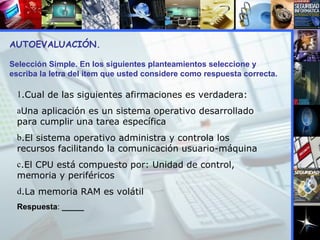 AUTOEVALUACIÓN.  Selección Simple. En los siguientes planteamientos seleccione y escriba la letra del item que usted considere como respuesta correcta. .Cual de las siguientes afirmaciones es verdadera: Una aplicación es un sistema operativo desarrollado para cumplir una tarea específica .El sistema operativo administra y controla los recursos facilitando la comunicación usuario-máquina .El CPU está compuesto por: Unidad de control, memoria y periféricos  .La memoria RAM es volátil Respuesta :  _____ 