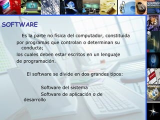 SOFTWARE  Es la parte no física del computador, constituida por programas que controlan o determinan su conducta; los cuales deben estar escritos en un lenguaje de programación. El software se divide en dos grandes tipos: Software del sistema  Software de aplicación o de desarrollo 