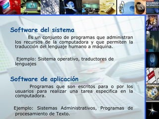 Software del sistema   Es un conjunto de programas que administran los recursos de la computadora y que permiten la traducción del lenguaje humano a máquina. Ejemplo: Sistema operativo, traductores de lenguajes Software de aplicación Programas que son escritos para o por los usuarios para realizar una tarea especifica en la computadora. Ejemplo: Sistemas Administrativos, Programas de procesamiento de Texto.   