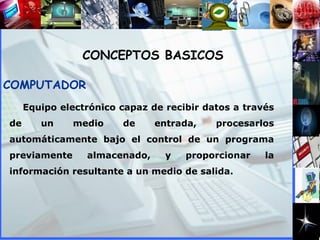 Equipo electrónico capaz de recibir datos a través de un medio de entrada, procesarlos automáticamente bajo el control de un programa previamente almacenado, y proporcionar la información resultante a un medio de salida. COMPUTADOR CONCEPTOS BASICOS 