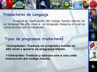 Traductores de Lenguaje Produce la codificación del codigo fuente escrito en un lenguaje de alto nivel a  un lenguaje máquina el cual es comprensible por el hardware. Tipos de programas traductores Compilador: Traduce un programa fuente en alto nivel y genera un programa objeto. Interprete: Traduce y ejecuta una a una cada instrucción del codigo fuente. 