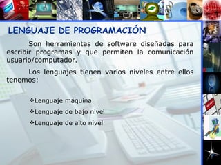 LENGUAJE DE PROGRAMACIÓN Son herramientas de software diseñadas para escribir programas y que permiten la comunicación usuario/computador.  Los lenguajes tienen varios niveles entre ellos tenemos: Lenguaje máquina Lenguaje de bajo nivel Lenguaje de alto nivel 