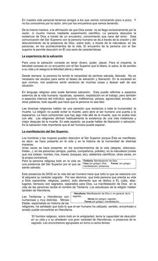 En nuestra vida personal tenemos amigos a los que vamos conociendo poco a poco. Y
no los conocemos por la razón, sino por los encuentros que vamos teniendo.

De la misma manera, a la afirmación de que Dios existe no se llega exclusivamente por la
razón, ni mucho menos mediante experimento científico. La persona descubre la
existencia de Dios a través de un encuentro; conocimiento que nace del amor. Esta
comunicación del Ser Supremo con la persona humana se da a través de la oración y del
descubrimiento de la presencia de Dios, sobre todo, a través de la naturaleza, en las
personas, en los acontecimientos de la vida. El encuentro de la persona con el Ser
superior le permite descubrir en Él una serie de características.

La experiencia de la salvación

Para unos la salvación consiste en tener dinero, poder, placer. Para el creyente, la
felicidad consiste en un encuentro con el Ser Superior que lo libera, lo salva, le da sentido
a su vida y le asegura la felicidad plena y eterna.

Desde siempre, la persona ha tenido la necesidad de sentirse salvada, liberada. No es
necesario ser esclavo para sentir el deseo de salvación y liberación. En la sociedad en
que vivimos, nos podemos sentir esclavos de muchas cosas y desear salir de esa
situación.

En lenguaje religioso esto suele llamarse salvación. Esta puede referirse a aspectos
externos de la vida humana: injusticias, opresión, explotación en el trabajo; pero también
a aspectos internos del individuo: egoísmo, indiferencia, pereza, agresividad, envidia, en
otras palabras, todo aquello que hace que la persona no sea feliz.

Las diversas religiones hablan de una opresión que esclaviza a toda la humanidad: la
muerte. La religión no puede evitar la muerte, pero abre al ser humano una puerta a la
esperanza. Le hace comprender que hay algo más allá de la muerte, que no acaba todo
con ella. Las religiones afirman habitualmente la existencia de una vida misteriosa y
mejor después de la muerte. En este aspecto, se puede hablar de liberación o salvación.
Es la salvación más importante que el ser humano puede esperar.

La manifestación del Ser Superior.

Los hombres y las mujeres pueden descubrir al Ser Superior porque Éste se manifiesta;
es decir, se hace presente en la vida y en la historia de la humanidad de distintas
maneras.
Unas veces se hace presente; en los acontecimientos de la vida (alegres, dolorosos,
tristes...), en las personas (amigos, padres, compañeros, pololas), en la naturaleza (cosas
que nos rodean: montes, ríos, mares, bosques, etc), adelantos científicos, otras veces, en
la propia conciencia.
Para la persona religiosa todo en la vida es Teofanía: Manifestación de Dios.
una presencia del Ser Superior por el que se Teos (en griego): Dios       Fanos: (en griego)
                                                 manifestación, presencia
siente salvado.

Esta presencia de DIOS en la vida del ser humano hace que todo lo que se relacione con
él adquiera su carácter sagrado. Por eso decimos que toda persona que orienta su vida
a Dios (sacerdote, religiosa, pastor), todo elemento que se dedica a ÉL (cáliz, altar,
lugares, tiempos) son sagrados, separados para Dios. La manifestación de Dios en la
vida de las personas recibe el nombre de Teofanía. Los estudiosos de la religión hablan
también de Hierofanía.
                                          Hierofanía: Manifestación de Dios o, en general, de lo
Las Teofanías y Hierofanías son sagrado.
                                                   Heros (en griego): sagrado.
numerosas y muy distintas. Mircea
                                                 Fanos (en griego): manifestación.
Elaide, especialista en historia de las
religiones, ha señalado que todo lo que el ser humano ha utilizado, sentido, encontrado o
amado puede convertirse en Hierofanía.

       “El hombre religioso, sobre todo en la antigüedad, tenía la capacidad de descubrir
       en su vida y a su alrededor una gran variedad de Hierofanías, o presencia de la
       sagrado. Las encontramos agrupadas en torno a varios temas:
 