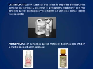 DESINFECTANTES: son sustancias que tienen la propiedad de destruir las
bacterias (bactericidas), destruyen el protoplasma bacteriano, son más
potentes que los antisépticos y se emplean en utensilios, camas, locales
y otros objetos




ANTISÉPTICOS: son sustancias que no matan las bacterias pero inhiben
la multiplicación (bacteriostáticos)
 