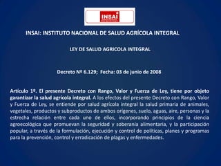 INSAI: INSTITUTO NACIONAL DE SALUD AGRÍCOLA INTEGRAL

                          LEY DE SALUD AGRICOLA INTEGRAL



                     Decreto Nº 6.129; Fecha: 03 de junio de 2008


Artículo 1º. El presente Decreto con Rango, Valor y Fuerza de Ley, tiene por objeto
garantizar la salud agrícola integral. A los efectos del presente Decreto con Rango, Valor
y Fuerza de Ley, se entiende por salud agrícola integral la salud primaria de animales,
vegetales, productos y subproductos de ambos orígenes, suelo, aguas, aire, personas y la
estrecha relación entre cada uno de ellos, incorporando principios de la ciencia
agroecológica que promuevan la seguridad y soberanía alimentaria, y la participación
popular, a través de la formulación, ejecución y control de políticas, planes y programas
para la prevención, control y erradicación de plagas y enfermedades.
 