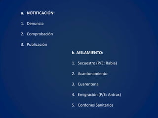 a. NOTIFICACIÓN:

1. Denuncia

2. Comprobación

3. Publicación
                   b. AISLAMIENTO:

                   1. Secuestro (P/E: Rabia)

                   2. Acantonamiento

                   3. Cuarentena

                   4. Emigración (P/E: Antrax)

                   5. Cordones Sanitarios
 