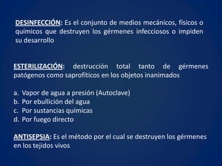 DESINFECCIÓN: Es el conjunto de medios mecánicos, físicos o
químicos que destruyen los gérmenes infecciosos o impiden
su desarrollo


ESTERILIZACIÓN: destrucción total tanto de gérmenes
patógenos como saprofíticos en los objetos inanimados

a.   Vapor de agua a presión (Autoclave)
b.   Por ebullición del agua
c.   Por sustancias químicas
d.   Por fuego directo

ANTISEPSIA: Es el método por el cual se destruyen los gérmenes
en los tejidos vivos
 