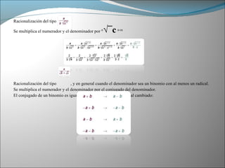 Racionalización del tipo Se multiplica el numerador y el denominador por  n √¯c   n-m Racionalización del tipo  , y en general cuando el denominador sea un binomio con al menos un radical. Se multiplica el numerador y el denominador por el conjugado del denominador. El conjugado de un binomio es igual al binomio con el signo central cambiado: 