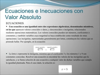 Ecuaciones e Inecuaciones con Valor Absoluto ECUACIONES Una ecuación es una igualdad entre dos expresiones algebraicas, denominadas miembros, en las que  aparecen valores conocidos o datos, y desconocidos o incógnitas, relacionados mediante operaciones matemáticas. Los valores conocidos pueden ser números, coeficientes o constantes; y también variables cuya magnitud se haya establecido como resultado de otras operaciones. Las incógnitas, representadas generalmente por letras, constituyen los valores que se pretende hallar. Por ejemplo, en la ecuación: La letra x representa la incógnita, mientras que el coeficiente 3 y los números 1 y 9 son constantes conocidas. Resolver una ecuación es encontrar los valores de las incógnitas que la satisfacen, y se llama solución de una ecuación a cualquier valor de dichas variables que cumpla la igualdad planteada. Para el caso dado, la solución es: 
