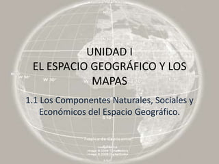 UNIDAD I
 EL ESPACIO GEOGRÁFICO Y LOS
            MAPAS
1.1 Los Componentes Naturales, Sociales y
    Económicos del Espacio Geográfico.
 